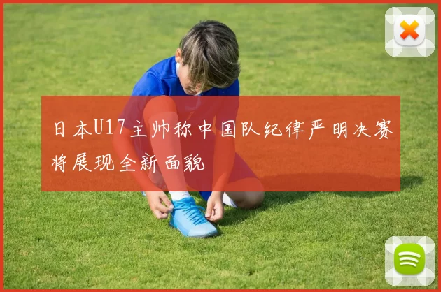 日本U17主帅称中国队纪律严明决赛将展现全新面貌