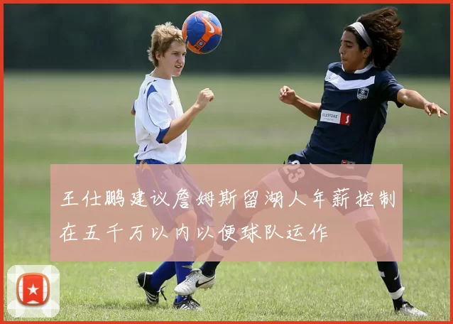 王仕鹏建议詹姆斯留湖人年薪控制在五千万以内以便球队运作