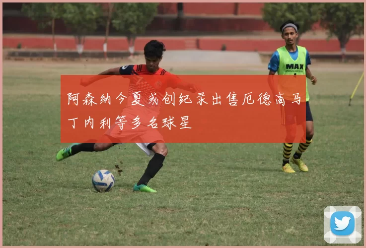 阿森纳今夏或创纪录出售厄德高马丁内利等多名球星