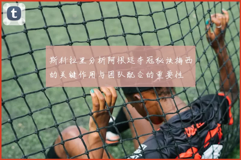 斯科拉里分析阿根廷夺冠秘诀梅西的关键作用与团队配合的重要性