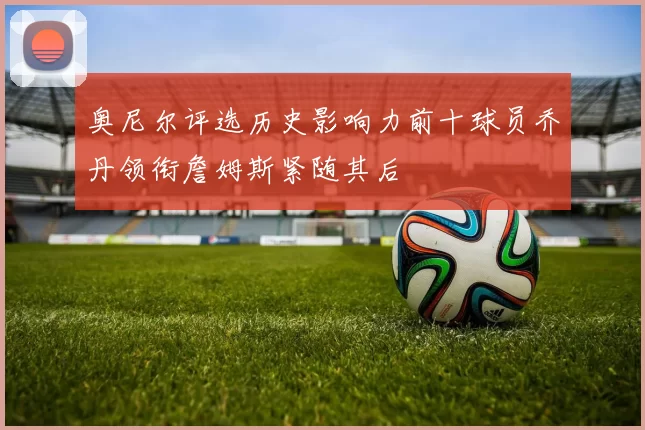 奥尼尔评选历史影响力前十球员乔丹领衔詹姆斯紧随其后