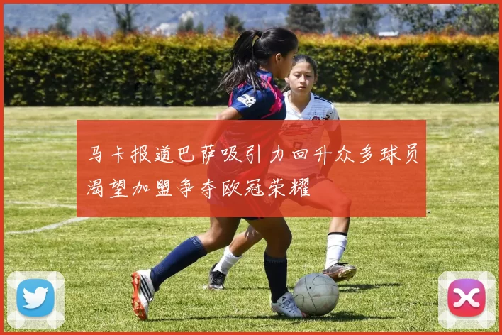 马卡报道巴萨吸引力回升众多球员渴望加盟争夺欧冠荣耀