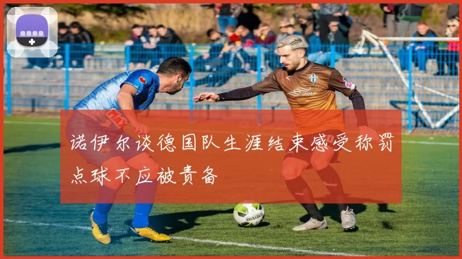 诺伊尔谈德国队生涯结束感受称罚点球不应被责备