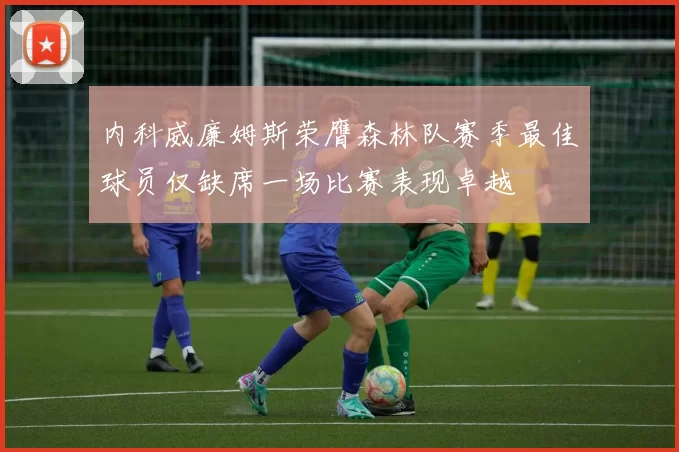 内科威廉姆斯荣膺森林队赛季最佳球员仅缺席一场比赛表现卓越