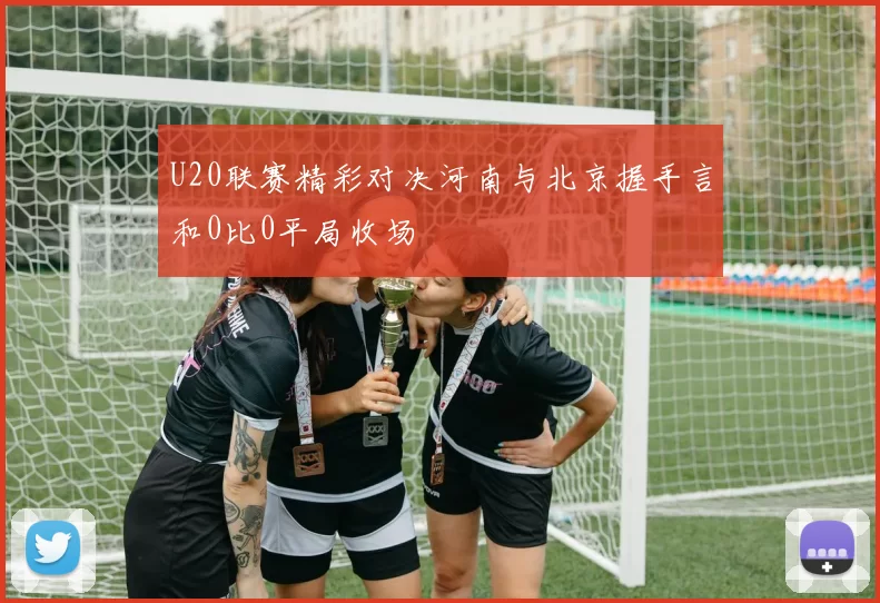 U20联赛精彩对决河南与北京握手言和0比0平局收场