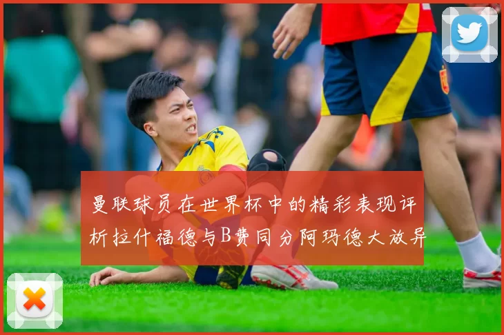 曼联球员在世界杯中的精彩表现评析拉什福德与B费同分阿玛德大放异彩
