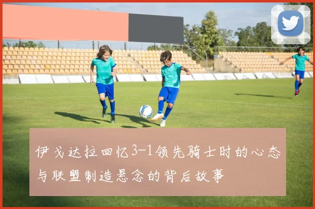 伊戈达拉回忆3-1领先骑士时的心态与联盟制造悬念的背后故事