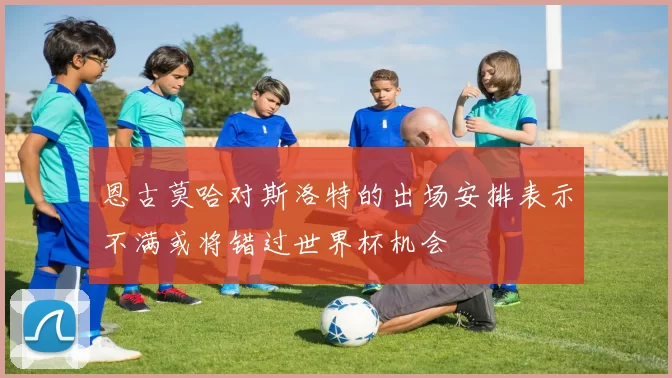 恩古莫哈对斯洛特的出场安排表示不满或将错过世界杯机会