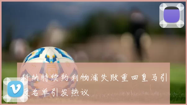 科纳特续约利物浦失败重回皇马引援名单引发热议