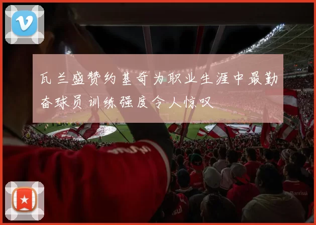 瓦兰盛赞约基奇为职业生涯中最勤奋球员训练强度令人惊叹