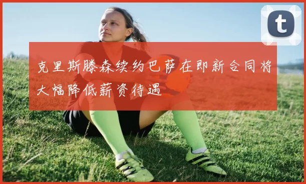 克里斯滕森续约巴萨在即新合同将大幅降低薪资待遇
