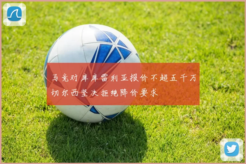 马竞对库库雷利亚报价不超五千万切尔西坚决拒绝降价要求