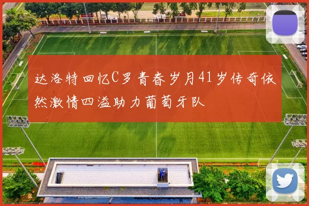 达洛特回忆C罗青春岁月41岁传奇依然激情四溢助力葡萄牙队
